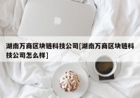 湖南万商区块链科技公司[湖南万商区块链科技公司怎么样]